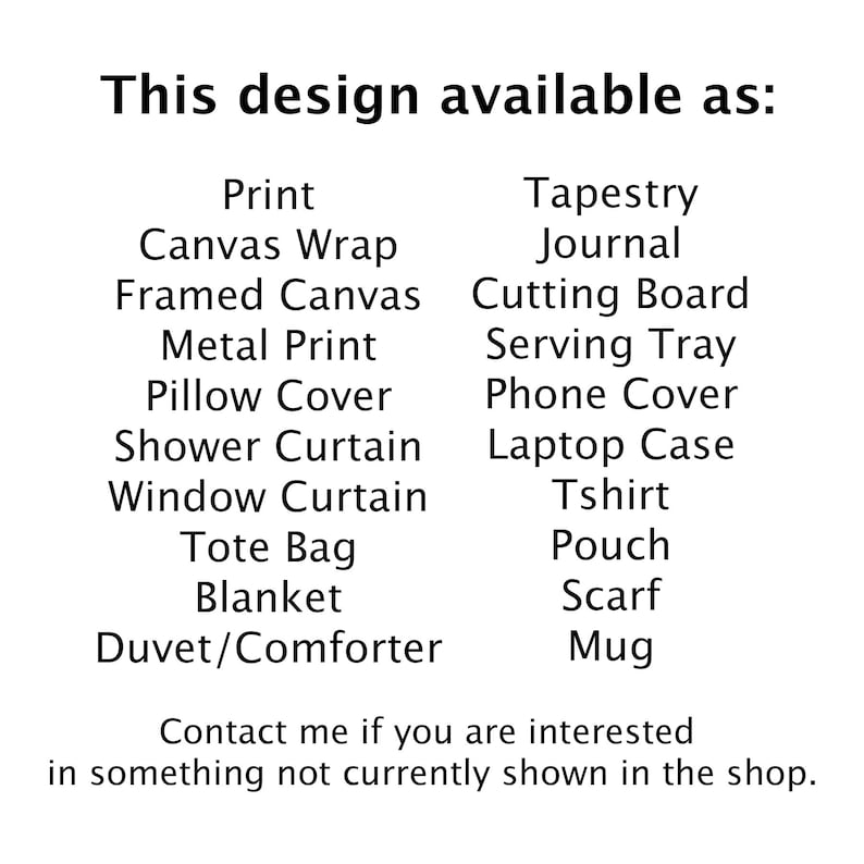 May include: A list of different product types that a design can be printed on, including print, canvas wrap, framed canvas, metal print, pillow cover, shower curtain, window curtain, tote bag, blanket, duvet/comforter, tapestry, journal, cutting board, serving tray, phone cover, laptop case, tshirt, pouch, scarf, and mug.
