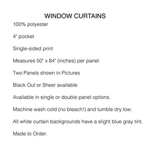 May include: Text describing window curtains made from 100% polyester. The curtains are single-sided print, measure 50 inches by 84 inches per panel, and are available in blackout or sheer options. The curtains are available in single or double panel options. Machine wash cold and tumble dry low. All white curtain backgrounds have a slight blue grey tint. Made to order.