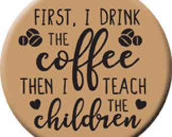 First I Drink the Coffee Then I Teach the Children 2 1/2" pin back button