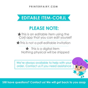 May include: A teal and white banner with the text "EDITABLE ITEM-CORJL" and the text "PLEASE NOTE:" followed by a list of bullet points. The bullet points state that the item is an editable item using the Corjl app, that it is not a PDF-editable invitation, and that it is a digital item. The text "Nothing physical will be shipped" is also included. A cartoon fairy with purple hair and a blue dress is holding a star wand. The text "We're always available to help with your order. Contact us if you need assistance" is included in a teal box. The text "Still have questions? Contact us! We will get back to you asap" is included at the bottom of the image.