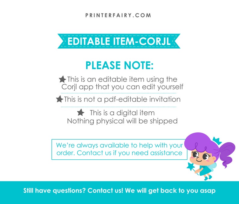 May include: A teal and white banner with the text "EDITABLE ITEM-CORJL" and the text "PLEASE NOTE:" followed by a list of bullet points. The bullet points state that the item is an editable item using the Corjl app, that it is not a PDF-editable invitation, and that it is a digital item. The text "Nothing physical will be shipped" is also included. A cartoon fairy with purple hair and a blue dress is holding a star wand. The text "We're always available to help with your order. Contact us if you need assistance" is included in a teal box. The text "Still have questions? Contact us! We will get back to you asap" is included at the bottom of the image.