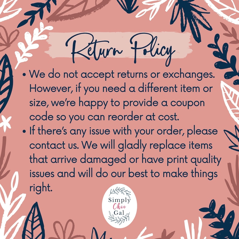 May include: A rectangular return policy sign with a dusty rose background and dark blue botanical border. The text reads: Return Policy. We do not accept returns or exchanges. However, if you need a different item or size, we're happy to provide a coupon code so you can reorder at cost. If there's any issue with your order, please contact us. We will gladly replace items that arrive damaged or have print quality issues and will do our best to make things right. Simply Chic Gal logo at bottom.