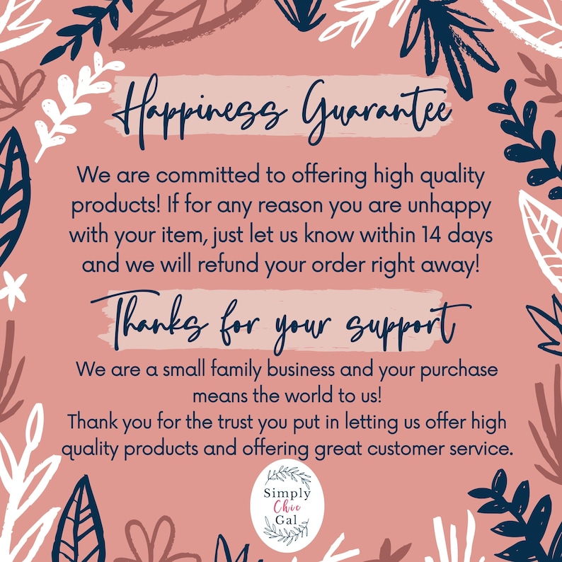 May include: A square informational graphic with a dusty pink background and dark blue botanical leaf illustrations. The text reads: Happiness Guarantee, We are committed to offering high quality products! If for any reason you are unhappy with your item, just let us know within 14 days and we will refund your order right away! Thanks for your support, We are a small family business and your purchase means the world to us! Thank you for the trust you put in letting us offer high quality products and offering great customer service. Simply Chic Gal.