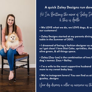 May include: A woman with a small dog sitting on her lap. The woman is wearing a pink shirt and blue jeans. The dog is a white and brown Pomeranian. The background is a blue wall with text that reads "A quick Zaley Designs run down: Hi! I'm Brittany the owner of Zaley Designs & this is Apollo. &bull; We LOVE what we do, we LOVE dogs, & we LOVE our customers! &bull; Zaley Designs started at my parents dining room table in the Summer of 2012. &bull; I dreamed of being a fashion designer as a kid, so I got close! I love Diet Coke, sprinkles, the color olive green, & all things space. &bull; Zaley (Zay-Lee) is the combination of two family dog's names: Zeus + Bailey. &bull; I'm a wife to the most supportive husband & a mom to my sweet baby boy. &bull; We're instagram lovers! You can find us at @zaley_designs Your dog deserves a collar as awesome as they are!"