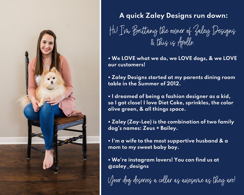 May include: A woman with a small dog sitting on her lap. The woman is wearing a pink shirt and blue jeans. The dog is a white and brown Pomeranian. The background is a blue wall with text that reads "A quick Zaley Designs run down: Hi! I'm Brittany the owner of Zaley Designs & this is Apollo. &bull; We LOVE what we do, we LOVE dogs, & we LOVE our customers! &bull; Zaley Designs started at my parents dining room table in the Summer of 2012. &bull; I dreamed of being a fashion designer as a kid, so I got close! I love Diet Coke, sprinkles, the color olive green, & all things space. &bull; Zaley (Zay-Lee) is the combination of two family dog's names: Zeus + Bailey. &bull; I'm a wife to the most supportive husband & a mom to my sweet baby boy. &bull; We're instagram lovers! You can find us at @zaley_designs Your dog deserves a collar as awesome as they are!"