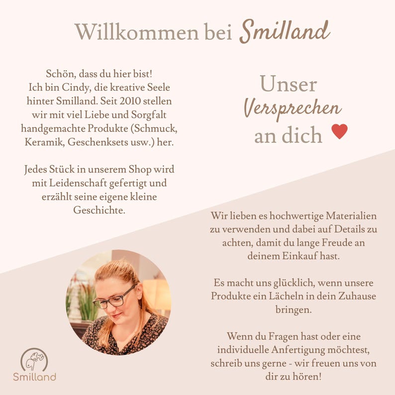Pode incluir: Uma mulher de &oacute;culos sorri para a c&acirc;mera. O texto "Willkommen bei Smilland" est&aacute; no topo da imagem. O texto "Unser Versprechen an dich" est&aacute; no canto superior direito da imagem. O texto "Jedes St&uuml;ck in unserem Shop wird mit Leidenschaft gefertigt und erz&auml;hlt seine eigene kleine Geschichte." est&aacute; no canto inferior esquerdo da imagem. O texto "Wir lieben es hochwertige Materialien zu verwenden und dabei auf Details zu achten, damit du lange Freude an deinem Einkauf hast." est&aacute; no canto inferior direito da imagem. O texto "Es macht uns gl&uuml;cklich, wenn unsere Produkte ein L&auml;cheln in dein Zuhause bringen." est&aacute; no canto inferior direito da imagem. O texto "Wenn du Fragen hast oder eine individuelle Anfertigung m&ouml;chtest, schreib uns gerne - wir freuen uns von dir zu h&ouml;ren!" est&aacute; no canto inferior direito da imagem.