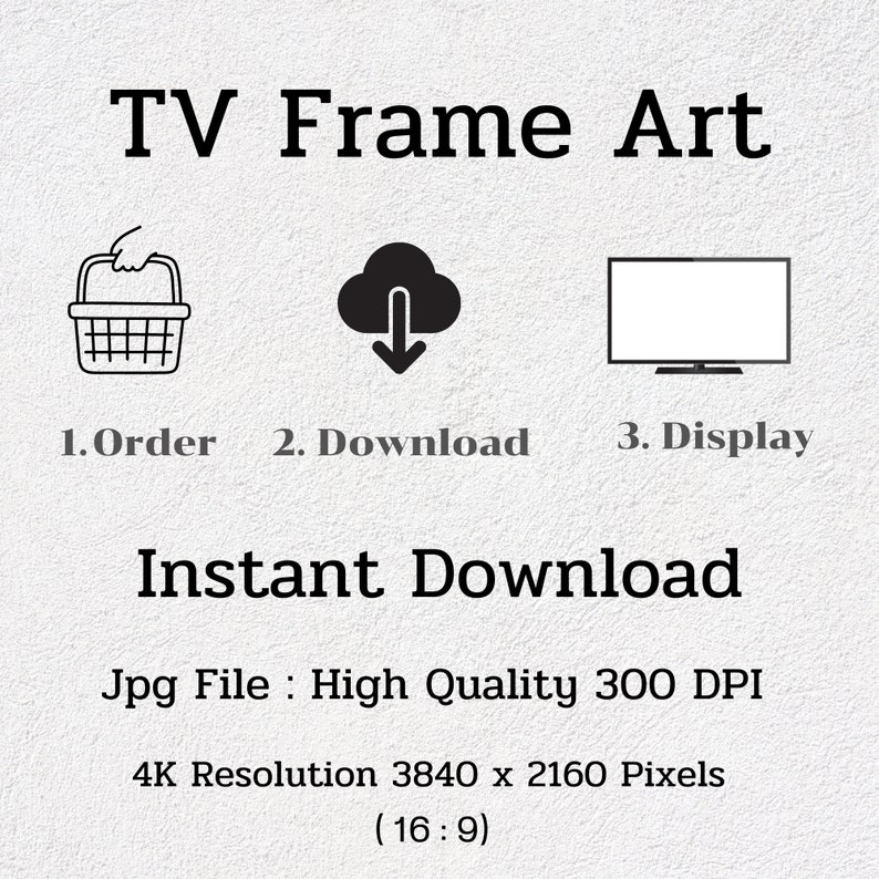 May include: A digital illustration showing the steps to download a TV frame art print. The steps are: 1. Order, 2. Download, 3. Display. The text "Instant Download" is displayed in large letters. The text "Jpg File: High Quality 300 DPI" is displayed below. The text "4K Resolution 3840 x 2160 Pixels (16:9)" is displayed below that.