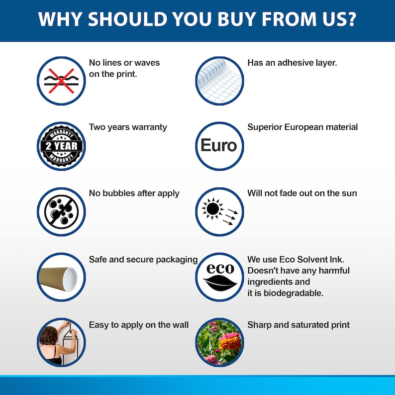 May include: A graphic with ten reasons to buy from a company. The graphic features icons and text. The text includes: "No lines or waves on the print", "Has an adhesive layer", "Two years warranty", "Superior European material", "No bubbles after apply", "Will not fade out on the sun", "Safe and secure packaging", "We use Eco Solvent Ink. Doesn't have any harmful ingredients and it is biodegradable", "Easy to apply on the wall", and "Sharp and saturated print".