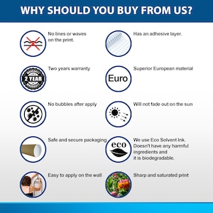 May include: A graphic with ten reasons to buy from a company. The graphic features icons and text. The text includes: "No lines or waves on the print", "Has an adhesive layer", "Two years warranty", "Superior European material", "No bubbles after apply", "Will not fade out on the sun", "Safe and secure packaging", "We use Eco Solvent Ink. Doesn't have any harmful ingredients and it is biodegradable", "Easy to apply on the wall", and "Sharp and saturated print".