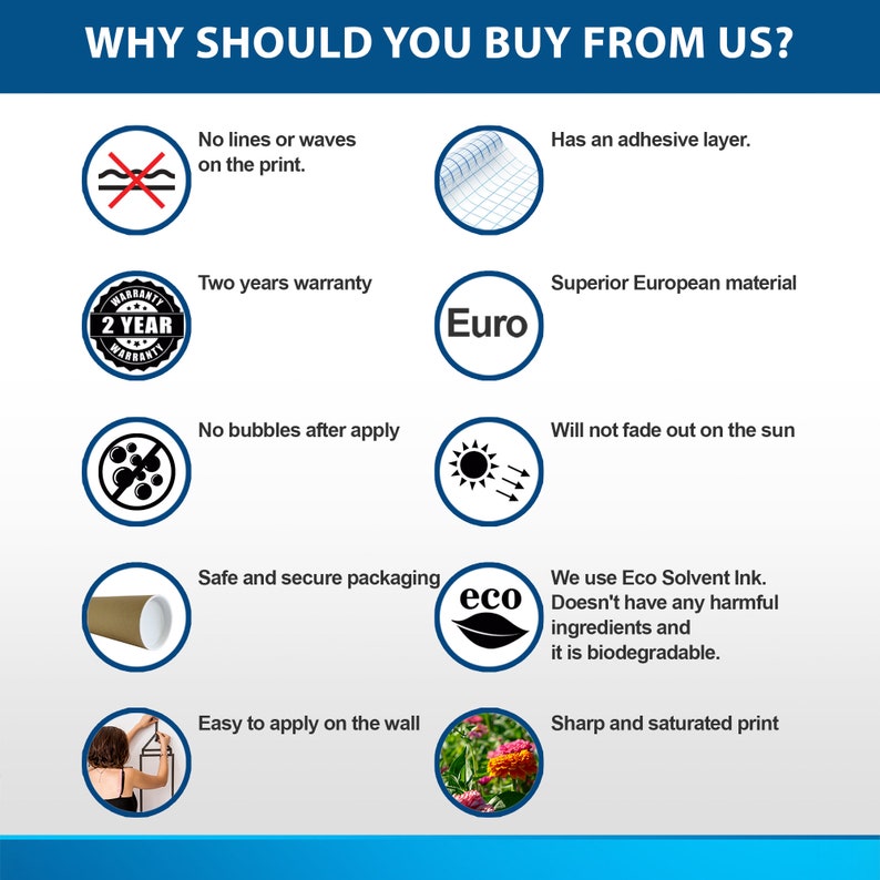 May include: A graphic with ten reasons to buy from a company. The graphic features icons and text. The text includes: "No lines or waves on the print", "Has an adhesive layer", "Two years warranty", "Superior European material", "No bubbles after apply", "Will not fade out on the sun", "Safe and secure packaging", "We use Eco Solvent Ink. Doesn't have any harmful ingredients and it is biodegradable", "Easy to apply on the wall", and "Sharp and saturated print".