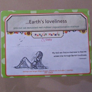 May include: A green and white card with a drawing of a woman lying on the ground with her arms outstretched. The card has the text "...Earth's loveliness" and "pre-cut un-mounted red rubber repositionable stamps" at the top. The text "PHYLLIS HARRIS & Unity" is in the center of the card. The text "My soul can find no staircase to Heaven unless it be through Earth's loveliness" is at the bottom of the card. The text "stamps are larger than images shown-kit includes 2 stamps. PH-1286A" is at the bottom of the card.