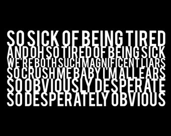 May include: Black and white text art print with the lyrics "SO SICK OF BEING TIRED AND OH SO TIRED OF BEING SICK WE'RE BOTH SUCH MAGNIFICENT LIARS SO CRUSH ME BABY I'M ALL EARS SO OBVIOUSLY DESPERATE SO DESPERATELY OBVIOUS"