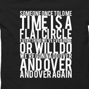 May include: White text on a black background reads "Someone once told me Time is a flat circle Everything we've ever done or will do we're gonna do over and over and over again."
