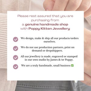May include: A white background with a pink checkmark next to each statement. The text reads: "Please rest assured that you are purchasing from a genuine handmade shop with Poppy Kitten Jewellery. We design, make & ship all our products/orders ourselves. We do not use production partners, print on demand or dropshippers. All our jewellery is made, engraved or stamped in our own studio by James &/or Poppy. We are a truly handmade, small business."