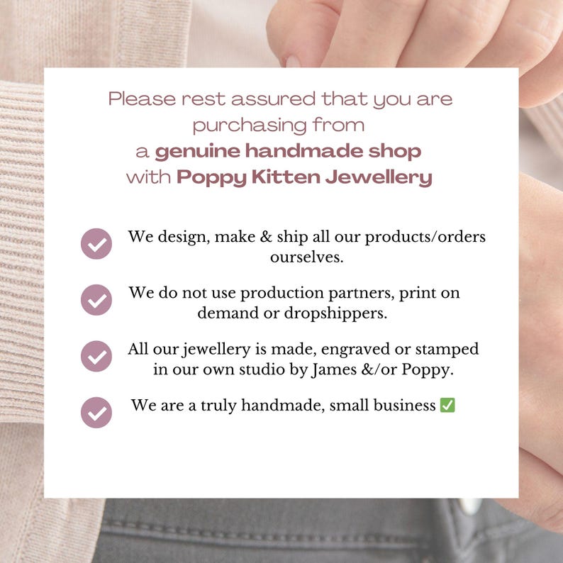May include: A white background with a pink checkmark next to each statement. The text reads: "Please rest assured that you are purchasing from a genuine handmade shop with Poppy Kitten Jewellery. We design, make & ship all our products/orders ourselves. We do not use production partners, print on demand or dropshippers. All our jewellery is made, engraved or stamped in our own studio by James &/or Poppy. We are a truly handmade, small business."