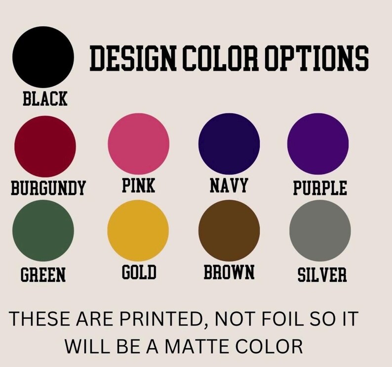 May include: A color chart titled DESIGN COLOR OPTIONS displaying eleven solid circles in black, burgundy, pink, navy, purple, green, gold, brown, and silver. Text below states: THESE ARE PRINTED, NOT FOIL SO IT WILL BE A MATTE COLOR.