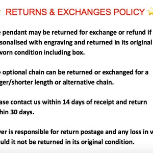 May include: Text outlining a returns and exchanges policy for a pendant and optional chain. The policy states that the pendant can be returned for an exchange or refund if it is not personalized with engraving and is returned in its original unworn condition, including the box. The optional chain can be returned or exchanged for a longer or shorter length or an alternative chain. The policy also states that the buyer is responsible for return postage and any loss in value if the item is not returned in its original condition. The buyer must contact the seller within 14 days of receipt and return the item within 30 days.