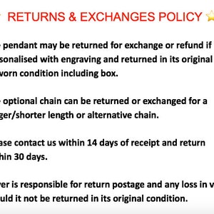 May include: Text outlining a returns and exchanges policy for a pendant and optional chain. The policy states that the pendant can be returned for an exchange or refund if it is not personalized with engraving and is returned in its original unworn condition, including the box. The optional chain can be returned or exchanged for a longer or shorter length or an alternative chain. The policy also states that the buyer is responsible for return postage and any loss in value if the item is not returned in its original condition. The buyer must contact the seller within 14 days of receipt and return the item within 30 days.