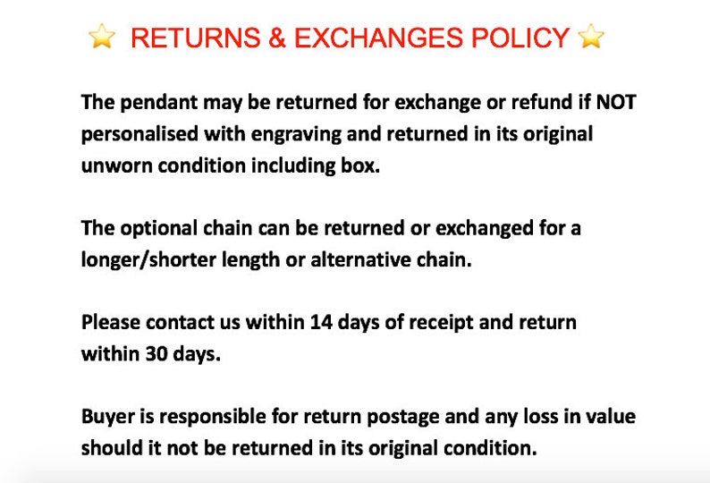 May include: Text outlining a returns and exchanges policy for a pendant and optional chain. The policy states that the pendant can be returned for an exchange or refund if it is not personalized with engraving and is returned in its original unworn condition, including the box. The optional chain can be returned or exchanged for a longer or shorter length or an alternative chain. The policy also states that the buyer is responsible for return postage and any loss in value if the item is not returned in its original condition. The buyer must contact the seller within 14 days of receipt and return the item within 30 days.