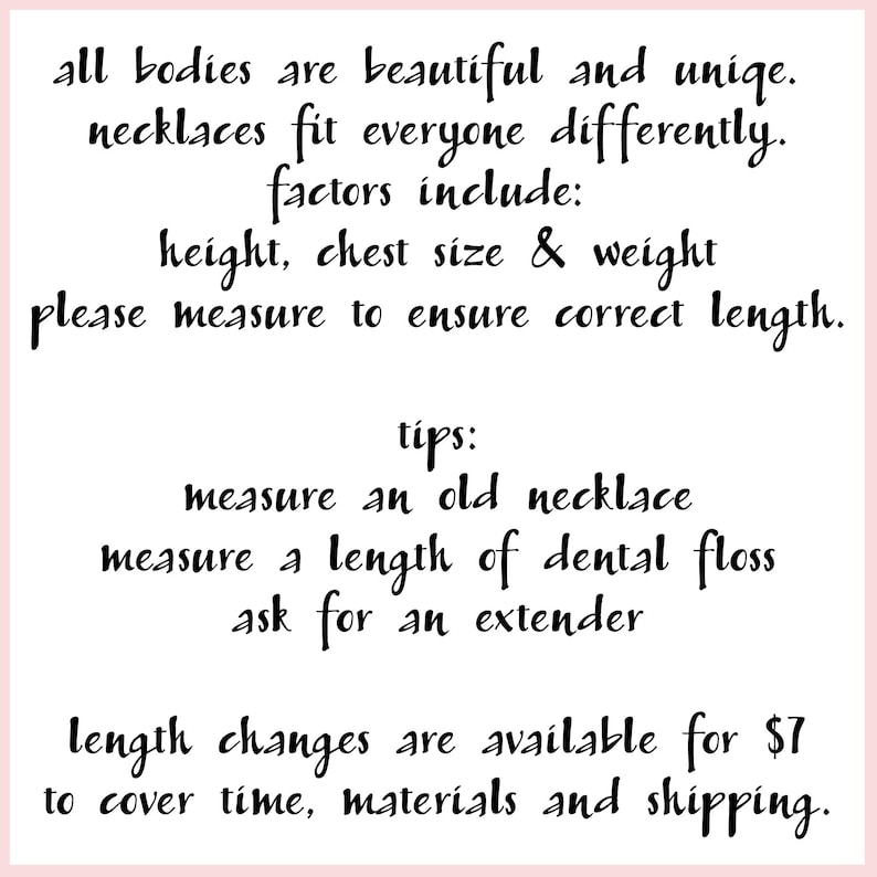 May include: Text on a pink background with black text explaining that all bodies are beautiful and unique. It also explains that necklaces fit everyone differently and factors to consider are height, chest size, and weight. It encourages the customer to measure to ensure the correct length. It also provides tips on how to measure for a necklace, including measuring an old necklace, measuring a length of dental floss, and asking for an extender. It also states that length changes are available for $7 to cover time, materials, and shipping.