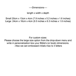 May include: Dimensions for a small and large size book box. The small box measures 20cm x 13cm x 4cm (7.9 inches x 5.2 inches x 1.6 inches). The large box measures 24cm x 16cm x 4cm (9.5 inches x 6.3 inches x 1.6 inches).  Instructions for custom sizes are provided.  Choose the large size option from the drop-down menu and write in the personalization box your Bible's (or book) dimensions.  Embossed initials are available, up to 3 letters.