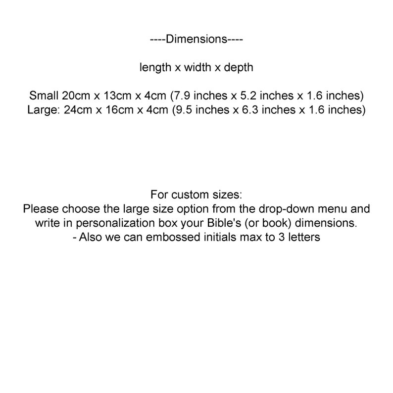 May include: Dimensions for a small and large size book box. The small box measures 20cm x 13cm x 4cm (7.9 inches x 5.2 inches x 1.6 inches). The large box measures 24cm x 16cm x 4cm (9.5 inches x 6.3 inches x 1.6 inches).  Instructions for custom sizes are provided.  Choose the large size option from the drop-down menu and write in the personalization box your Bible's (or book) dimensions.  Embossed initials are available, up to 3 letters.