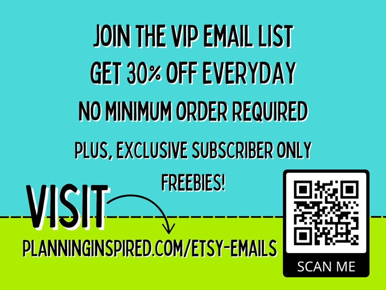 May include: A turquoise and green graphic with the text "JOIN THE VIP EMAIL LIST GET 30% OFF EVERYDAY NO MINIMUM ORDER REQUIRED PLUS, EXCLUSIVE SUBSCRIBER ONLY FREEBIES! VISIT PLANNINGINSPIRED.COM/ETSY-EMAILS SCAN ME" and a QR code.