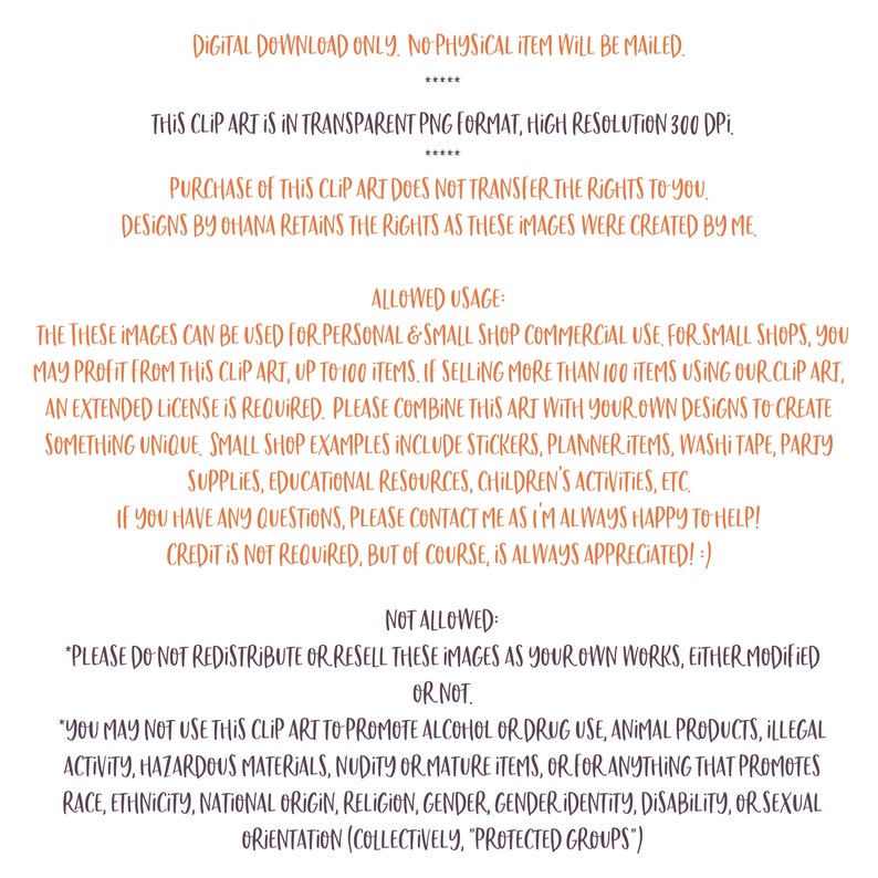May include: A digital download graphic design license agreement with terms of use for commercial and personal use. The text states that the images can be used for personal and small shop commercial use, up to 100 items. If selling more than 100 items using the clip art, an extended license is required. The text also states that the images cannot be redistributed or resold as your own work, either modified or not. The text also states that the images cannot be used to promote alcohol or drug use, animal products, illegal activity, hazardous materials, nudity or mature items, or for anything that promotes race, ethnicity, national origin, religion, gender, gender identity, disability, or sexual orientation.