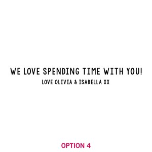 May include: Black and white text on a white background that reads "WE LOVE SPENDING TIME WITH YOU! LOVE OLIVIA & ISABELLA XX". The text is in a simple, sans-serif font.
