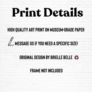 May include: White brick wall background with black text that reads "Print Details". Additional text includes "HIGH QUALITY ART PRINT ON MUSEUM-GRADE PAPER", "MESSAGE US IF YOU NEED A SPECIFIC SIZE!", "ORIGINAL DESIGN BY BRIELLE BELLE", and "FRAME NOT INCLUDED".