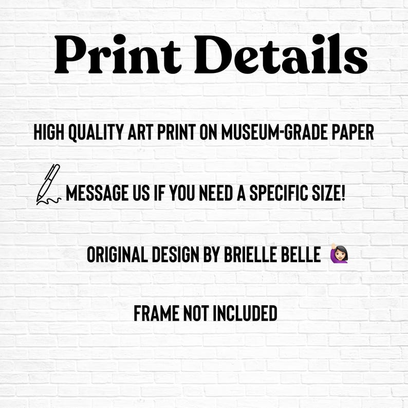 May include: White brick wall background with black text that reads "Print Details". Additional text includes "HIGH QUALITY ART PRINT ON MUSEUM-GRADE PAPER", "MESSAGE US IF YOU NEED A SPECIFIC SIZE!", "ORIGINAL DESIGN BY BRIELLE BELLE", and "FRAME NOT INCLUDED".