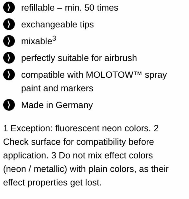 May include: A list of features for a refillable paint marker. The marker is refillable up to 50 times, has exchangeable tips, is mixable, and is compatible with Molotow spray paint and markers. The marker is also suitable for airbrushing and is made in Germany.