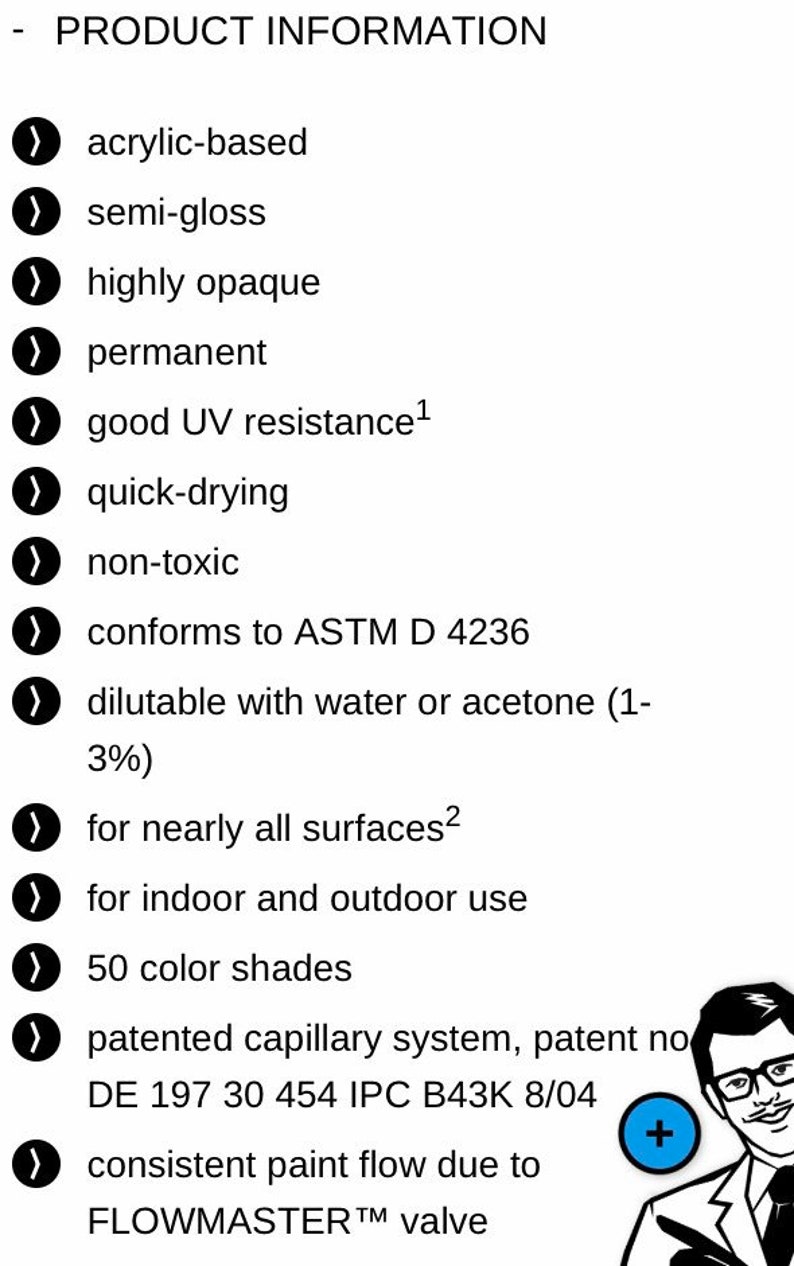 May include: Product information list with checkmarks next to each item. The list includes details about the paint, such as being acrylic-based, semi-gloss, highly opaque, permanent, quick-drying, non-toxic, and conforming to ASTM D 4236. The paint is dilutable with water or acetone, suitable for nearly all surfaces, and for indoor and outdoor use. It comes in 50 color shades and features a patented capillary system. The paint also has a consistent paint flow due to the FLOWMASTER valve.