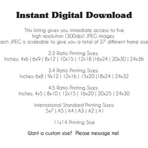 May include: Text listing different sizes for digital printable images. The text includes inches and standard paper sizes. The text reads: "Instant Digital Download. This listing gives you immediate access to five high resolution (300dpi) JPEG images. Each JPEG is scaleable to give you a total of 27 different frame sizes. 2:3 Ratio Printing Sizes: Inches: 4x6 | 6x9 | 8x12 | 10x15 | 12x18 | 16x24 | 20x30 | 24x36. 3:4 Ratio Printing Sizes: Inches: 6x8 | 9x12 | 12x16 | 15x20 | 18x24 | 24x32. 4:5 Ratio Printing Sizes: Inches: 4x5 | 8x10 | 12x15 | 16x20 | 20x25 | 24x30. International Standard Printing Sizes: 5x7 | A5 | A4 | A3 | A2 | A1. 11x14 Printing Size. Want a custom size? Please message me!"