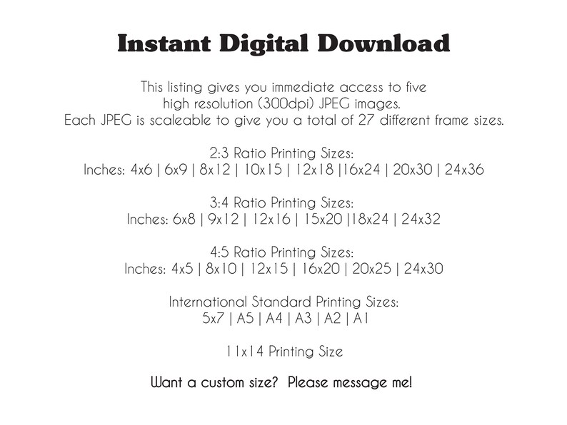 May include: Text listing different sizes for digital printable images. The text includes inches and standard paper sizes. The text reads: "Instant Digital Download. This listing gives you immediate access to five high resolution (300dpi) JPEG images. Each JPEG is scaleable to give you a total of 27 different frame sizes. 2:3 Ratio Printing Sizes: Inches: 4x6 | 6x9 | 8x12 | 10x15 | 12x18 | 16x24 | 20x30 | 24x36. 3:4 Ratio Printing Sizes: Inches: 6x8 | 9x12 | 12x16 | 15x20 | 18x24 | 24x32. 4:5 Ratio Printing Sizes: Inches: 4x5 | 8x10 | 12x15 | 16x20 | 20x25 | 24x30. International Standard Printing Sizes: 5x7 | A5 | A4 | A3 | A2 | A1. 11x14 Printing Size. Want a custom size? Please message me!"