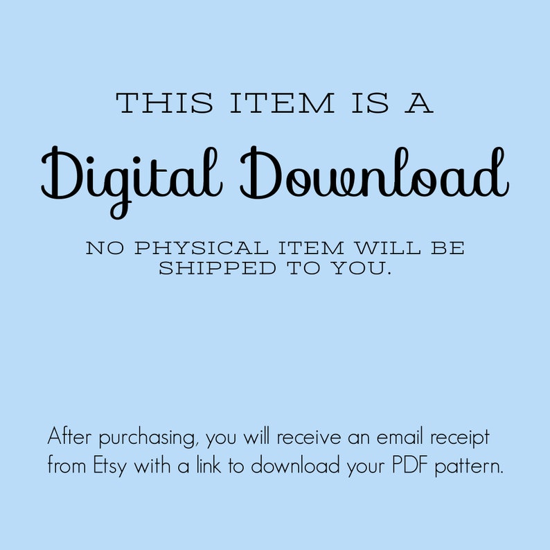 May include: A light blue background with black text that reads "THIS ITEM IS A Digital Download NO PHYSICAL ITEM WILL BE SHIPPED TO YOU."  Below the text is a smaller black text that reads "After purchasing, you will receive an email receipt from Etsy with a link to download your PDF pattern."