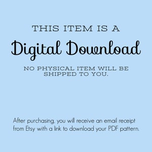 May include: A light blue background with black text that reads "THIS ITEM IS A Digital Download NO PHYSICAL ITEM WILL BE SHIPPED TO YOU."  Below the text is a smaller black text that reads "After purchasing, you will receive an email receipt from Etsy with a link to download your PDF pattern."