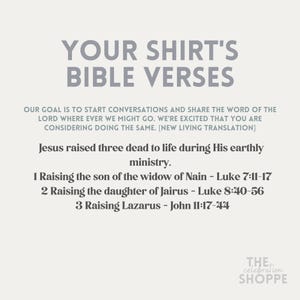 May include: A white graphic with the text "Your Shirt's Bible Verses" in black. The text "Our goal is to start conversations and share the word of the Lord where ever we might go. We're excited that you are considering doing the same. [New Living Translation]" is in black. The text "Jesus raised three dead to life during His earthly ministry." is in black. The text "1 Raising the son of the widow of Nain - Luke 7:11-17 2 Raising the daughter of Jairus - Luke 8:40-56 3 Raising Lazarus - John 11:17-44" is in black. The text "THE celebration SHOPPE" is in black.