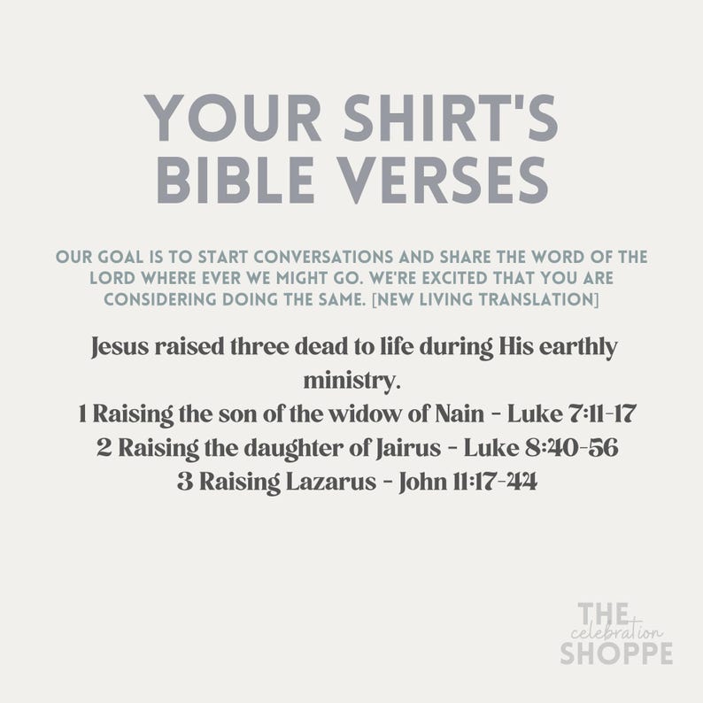 May include: A white graphic with the text "Your Shirt's Bible Verses" in black. The text "Our goal is to start conversations and share the word of the Lord where ever we might go. We're excited that you are considering doing the same. [New Living Translation]" is in black. The text "Jesus raised three dead to life during His earthly ministry." is in black. The text "1 Raising the son of the widow of Nain - Luke 7:11-17 2 Raising the daughter of Jairus - Luke 8:40-56 3 Raising Lazarus - John 11:17-44" is in black. The text "THE celebration SHOPPE" is in black.