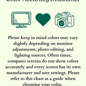 May include: Color Accuracy Disclaimer: A green computer monitor, heart, and camera icon illustrate that colors may vary slightly depending on monitor adjustments, photo editing, and lighting sources. Computer screens do not show colors accurately and every screen has its own manufacturer and user settings. Please refer to this chart as a guide when choosing your color.
