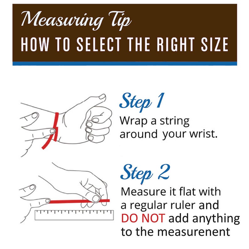 May include: A two-step guide on how to measure your wrist for a bracelet. Step 1: Wrap a string around your wrist. Step 2: Measure the string with a ruler. Do not add anything to the measurement.