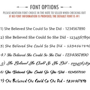 May include: Seven different font options for the phrase "She Believed She Could So She Did" with the corresponding number and a unique font style for each option.  The text "PLEASE MENTION FONT CHOICE IN THE NOTE TO SELLER WHEN CHECKING OUT IF NO FONT INFORMATION IS PROVIDED, THE DEFAULT FONT IS #1" is also included.