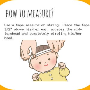 May include: Illustration showing how to measure a baby's head using a tape measure. Place the tape measure 1/2 inch above the ear, across the forehead, and completely circle the head.