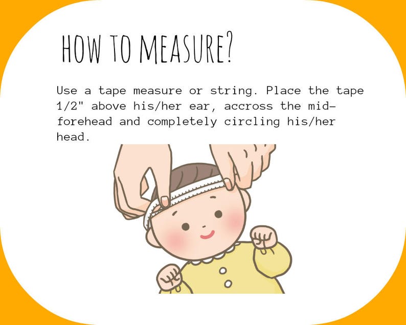 May include: Illustration showing how to measure a baby's head using a tape measure. Place the tape measure 1/2 inch above the ear, across the forehead, and completely circle the head.