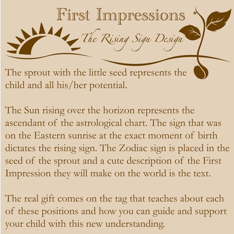 K&ouml;nnte beinhalten: Eine braune Illustration eines Sonnenaufgangs &uuml;ber dem Horizont und eines Sprosses mit einem Samen. Der Text lautet "First Impressions The Rising Sign Design". Der Spross mit dem kleinen Samen repr&auml;sentiert das Kind und sein ganzes Potenzial. Die Sonne, die &uuml;ber dem Horizont aufgeht, repr&auml;sentiert den Aszendenten des Horoskops. Das Zeichen, das bei Sonnenaufgang im Osten im Moment der Geburt zu sehen war, bestimmt das Aszendentenzeichen. Das Tierkreiszeichen wird in den Samen des Sprosses platziert und eine niedliche Beschreibung des ersten Eindrucks, den sie auf die Welt machen werden, ist der Text. Das eigentliche Geschenk kommt auf dem Etikett, das &uuml;ber jede dieser Positionen und dar&uuml;ber informiert, wie man sein Kind mit diesem neuen Verst&auml;ndnis f&uuml;hren und unterst&uuml;tzen kann.