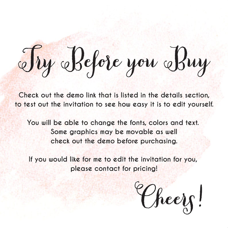 May include: A pink watercolor background with the text "Try Before you Buy" in black cursive font. The text below explains that a demo link is available to test out the invitation and see how easy it is to edit. It also mentions that fonts, colors, and text can be changed, and some graphics may be movable. The text ends with "Cheers!" in black cursive font.