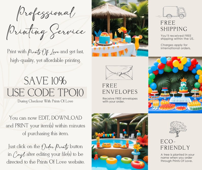 May include: A colorful graphic with text that reads "Professional Printing Service". The graphic includes images of a pool party, a dessert table, and a tree. The text also includes the following information: "Print with Prints Of Love and get fast, high-quality, yet affordable printing. SAVE 10% USE CODE TPO10 During Checkout With Prints Of Love You can now EDIT, DOWNLOAD and PRINT your item(s) within minutes of purchasing this item. Just click on the Order Prints button in Coyl after editing your file(s) to be directed to the Prints Of Love website. FREE ENVELOPES Receive FREE envelopes with your order. FREE SHIPPING You'll received FREE shipping within the US. Charges apply for international orders. ECO-FRIENDLY A tree is planted in your name when you order through Prints Of Love."