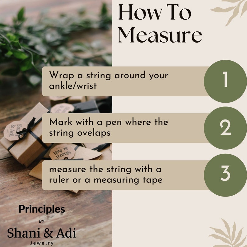 May include: How to measure your ankle or wrist using a string.  Instructions: 1. Wrap a string around your ankle or wrist. 2. Mark where the string overlaps. 3. Measure the string with a ruler or measuring tape.  Principles by Shani & Adi Jewelry.