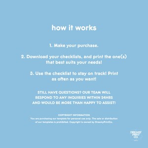 K&ouml;nnte beinhalten: Ein hellblauer Hintergrund mit wei&szlig;em Text, der erkl&auml;rt, wie man eine Checkliste verwendet. Der Text lautet: "how it works", "1. Make your purchase.", "2. Download your checklists, and print the one(s) that best suits your needs!" , "3. Use the checklist to stay on track! Print as often as you want!" , "STILL HAVE QUESTIONS? OUR TEAM WILL RESPOND TO ANY INQUIRIES WITHIN 24HRS AND WOULD BE MORE THAN HAPPY TO ASSIST!" , "COPYRIGHT INFORMATION", "You are purchasing our template for personal use only. The sale or distribution of our templates is prohibited. Copyright is owned by DreamyPrintCo.", "DREAMY PRINT CO."