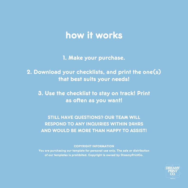 K&ouml;nnte beinhalten: Ein hellblauer Hintergrund mit wei&szlig;em Text, der erkl&auml;rt, wie man eine Checkliste verwendet. Der Text lautet: "how it works", "1. Make your purchase.", "2. Download your checklists, and print the one(s) that best suits your needs!" , "3. Use the checklist to stay on track! Print as often as you want!" , "STILL HAVE QUESTIONS? OUR TEAM WILL RESPOND TO ANY INQUIRIES WITHIN 24HRS AND WOULD BE MORE THAN HAPPY TO ASSIST!" , "COPYRIGHT INFORMATION", "You are purchasing our template for personal use only. The sale or distribution of our templates is prohibited. Copyright is owned by DreamyPrintCo.", "DREAMY PRINT CO."